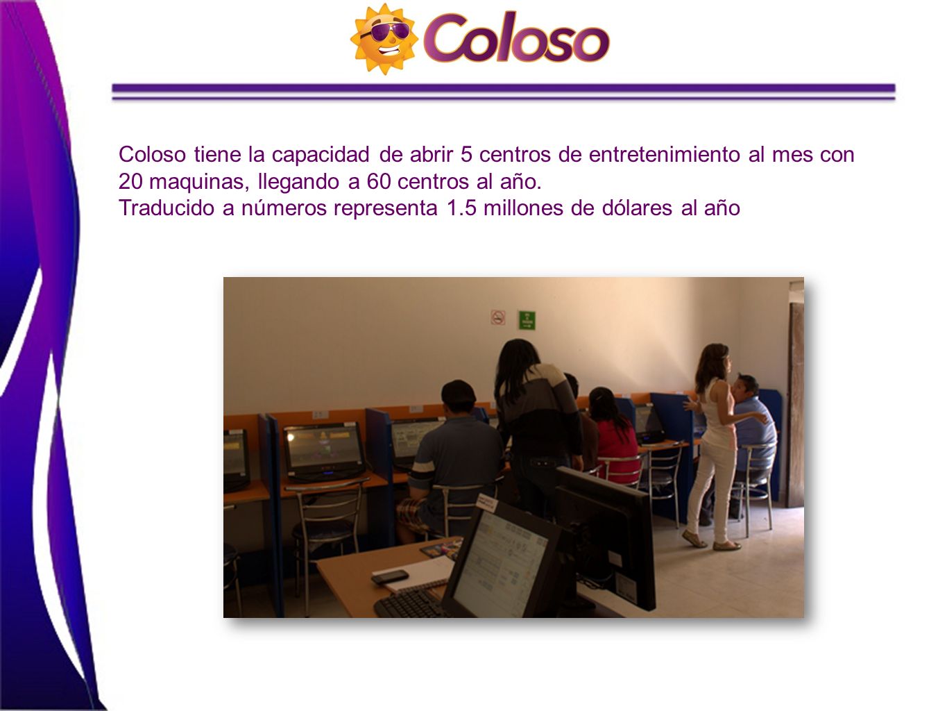 Coloso tiene la capacidad de abrir 5 centros de entretenimiento al mes con 20 maquinas, llegando a 60 centros al año.
