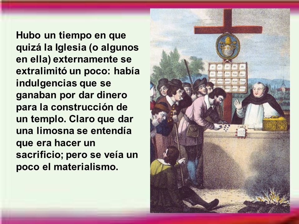 Hubo un tiempo en que quizá la Iglesia (o algunos en ella) externamente se extralimitó un poco: había indulgencias que se ganaban por dar dinero para la construcción de un templo.