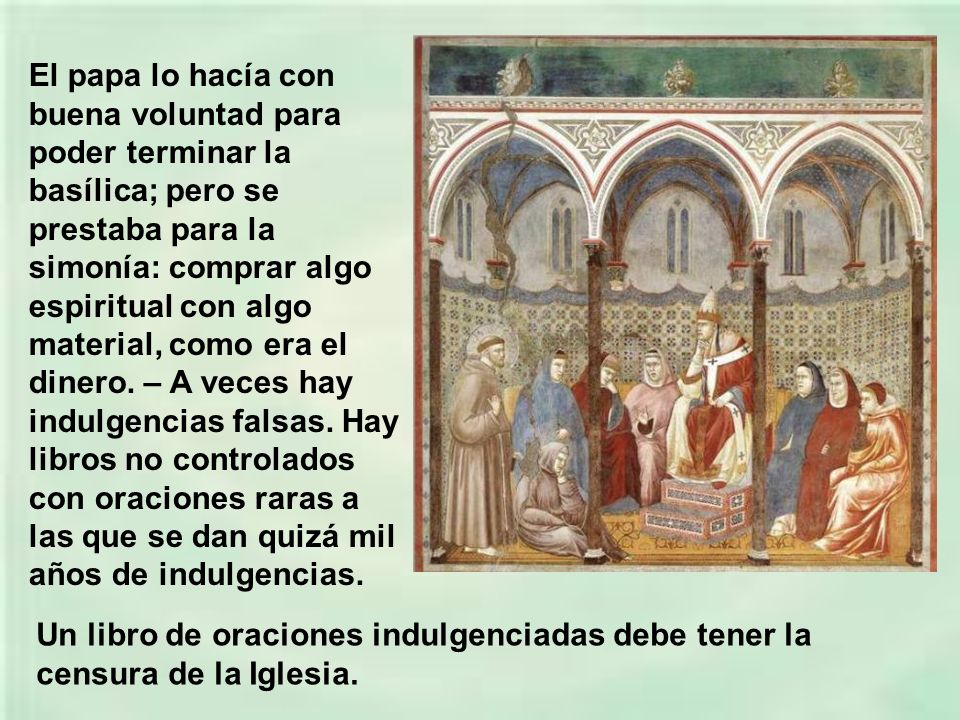 El papa lo hacía con buena voluntad para poder terminar la basílica; pero se prestaba para la simonía: comprar algo espiritual con algo material, como era el dinero. – A veces hay indulgencias falsas. Hay libros no controlados con oraciones raras a las que se dan quizá mil años de indulgencias.
