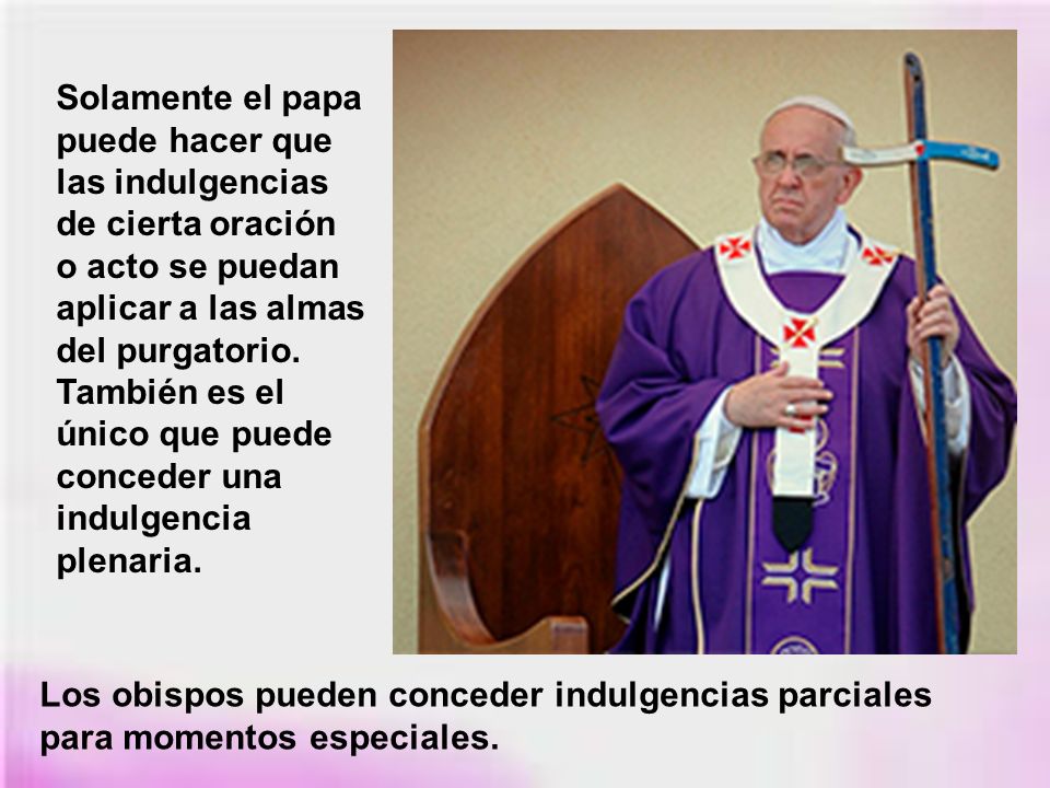 Solamente el papa puede hacer que las indulgencias de cierta oración o acto se puedan aplicar a las almas del purgatorio. También es el único que puede conceder una indulgencia plenaria.