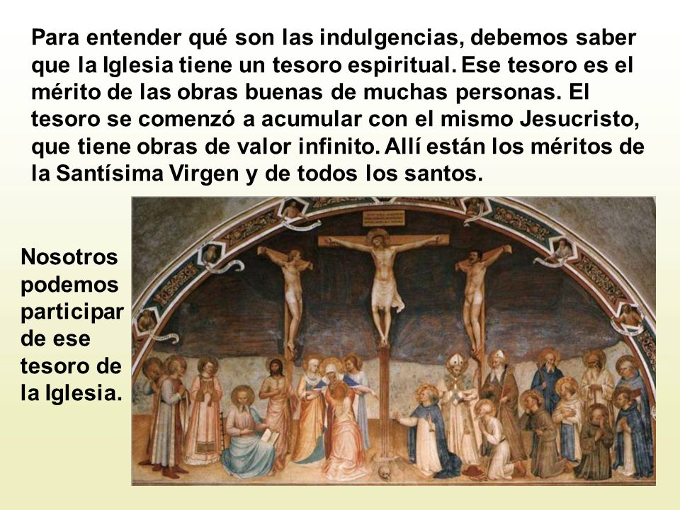 Para entender qué son las indulgencias, debemos saber que la Iglesia tiene un tesoro espiritual. Ese tesoro es el mérito de las obras buenas de muchas personas. El tesoro se comenzó a acumular con el mismo Jesucristo, que tiene obras de valor infinito. Allí están los méritos de la Santísima Virgen y de todos los santos.