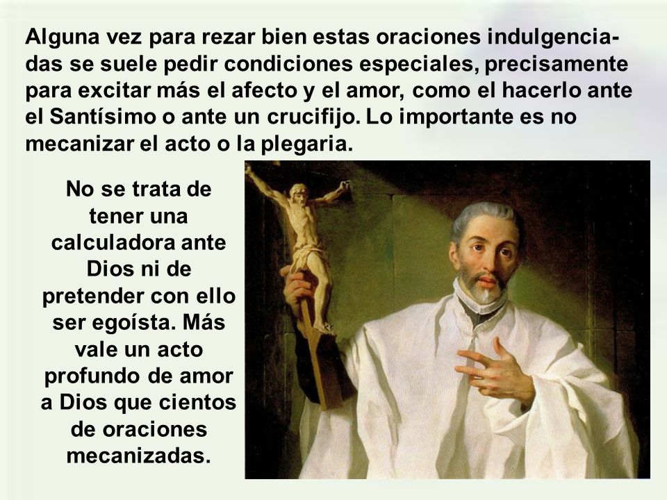 Alguna vez para rezar bien estas oraciones indulgencia-das se suele pedir condiciones especiales, precisamente para excitar más el afecto y el amor, como el hacerlo ante el Santísimo o ante un crucifijo. Lo importante es no mecanizar el acto o la plegaria.