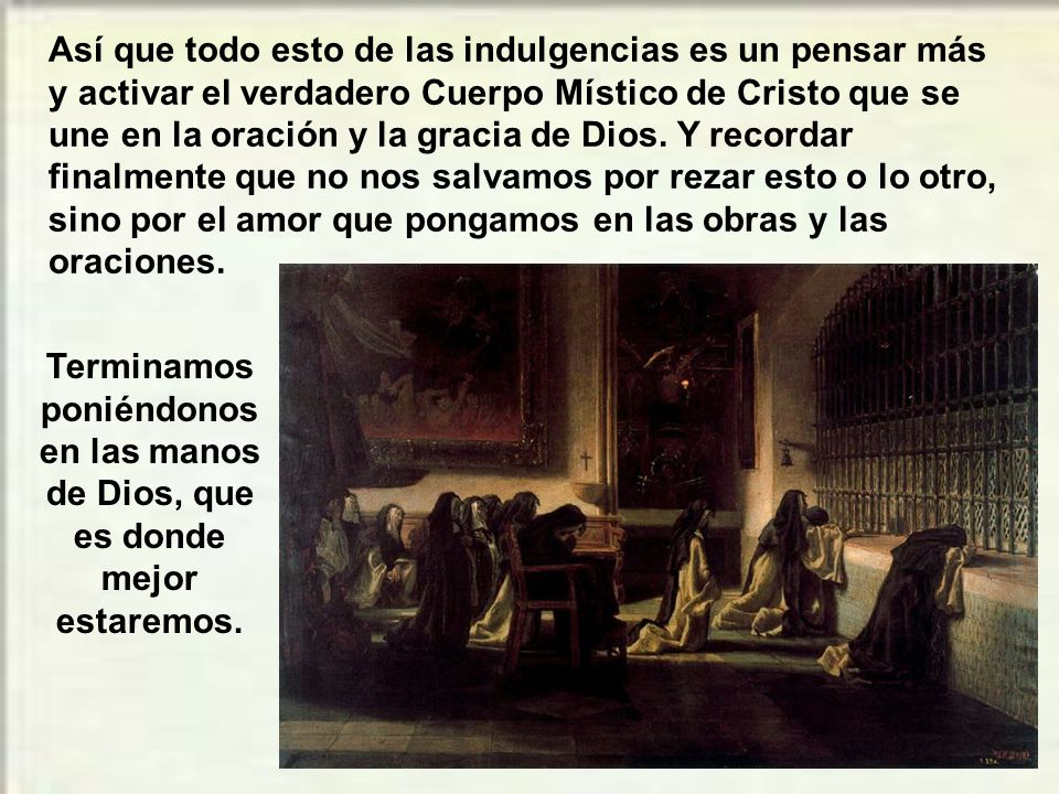 Así que todo esto de las indulgencias es un pensar más y activar el verdadero Cuerpo Místico de Cristo que se une en la oración y la gracia de Dios. Y recordar finalmente que no nos salvamos por rezar esto o lo otro, sino por el amor que pongamos en las obras y las oraciones.