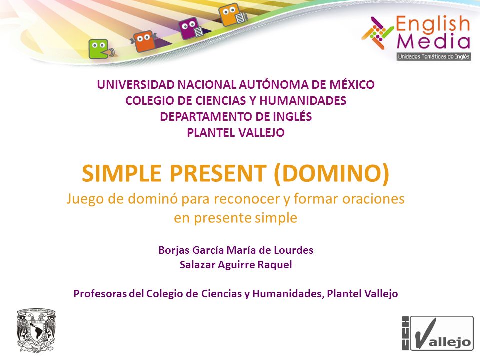 UNIVERSIDAD NACIONAL AUTÓNOMA DE MÉXICO COLEGIO DE CIENCIAS Y HUMANIDADES DEPARTAMENTO DE INGLÉS PLANTEL VALLEJO SIMPLE PRESENT (DOMINO) Juego de dominó para reconocer y formar oraciones en presente simple Borjas García María de Lourdes Salazar Aguirre Raquel Profesoras del Colegio de Ciencias y Humanidades, Plantel Vallejo