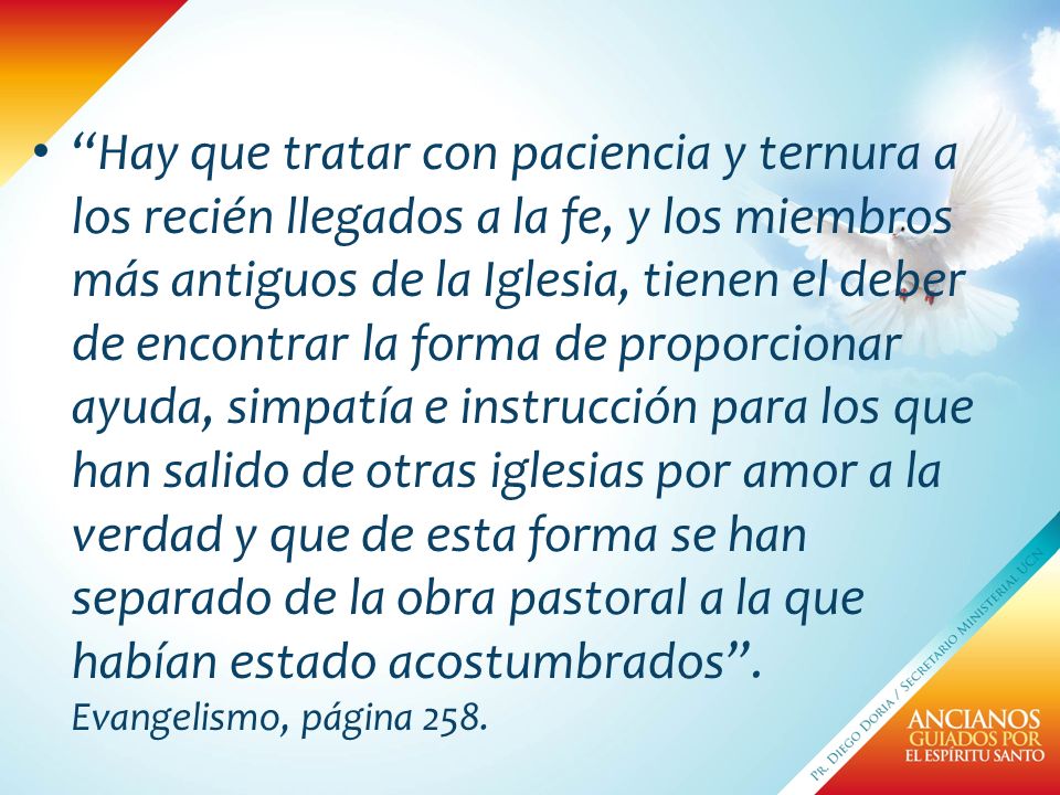 Hay que tratar con paciencia y ternura a los recién llegados a la fe, y los miembros más antiguos de la Iglesia, tienen el deber de encontrar la forma de proporcionar ayuda, simpatía e instrucción para los que han salido de otras iglesias por amor a la verdad y que de esta forma se han separado de la obra pastoral a la que habían estado acostumbrados .