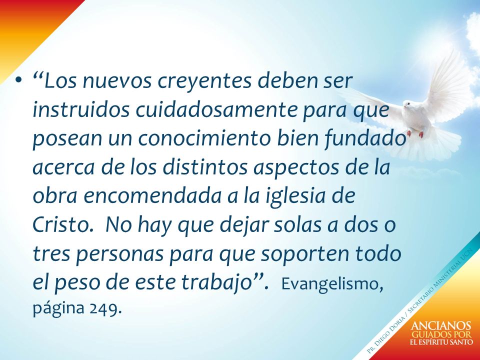 Los nuevos creyentes deben ser instruidos cuidadosamente para que posean un conocimiento bien fundado acerca de los distintos aspectos de la obra encomendada a la iglesia de Cristo.