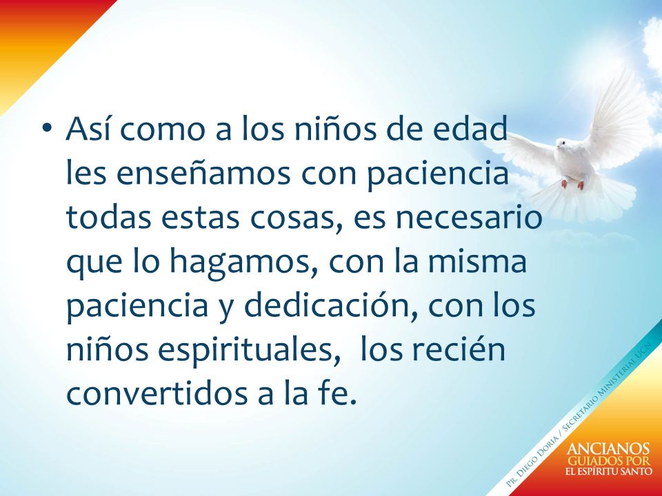 Así como a los niños de edad les enseñamos con paciencia todas estas cosas, es necesario que lo hagamos, con la misma paciencia y dedicación, con los niños espirituales, los recién convertidos a la fe.