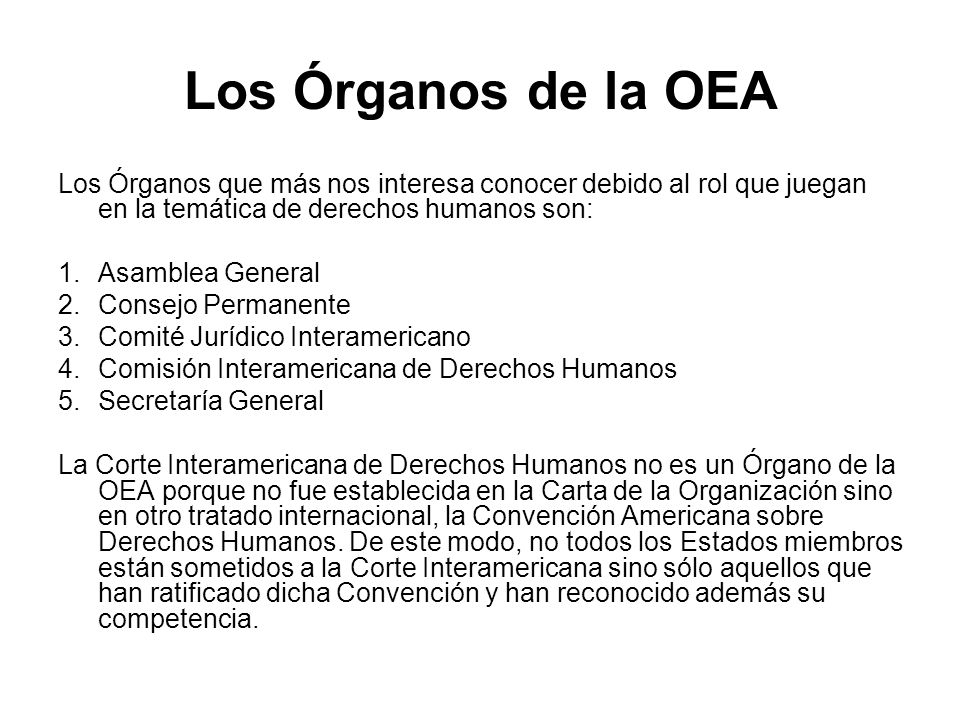 Los Órganos de la OEA Los Órganos que más nos interesa conocer debido al rol que juegan en la temática de derechos humanos son: