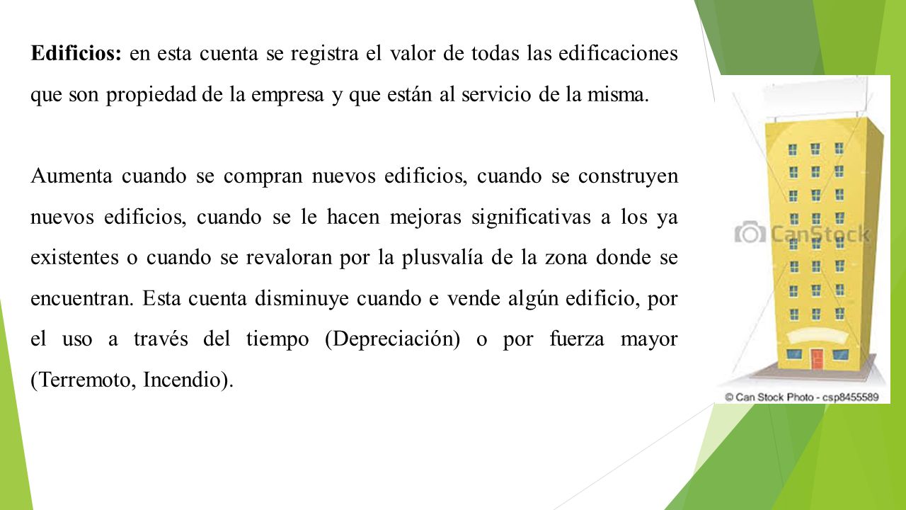 Edificios: en esta cuenta se registra el valor de todas las edificaciones que son propiedad de la empresa y que están al servicio de la misma.