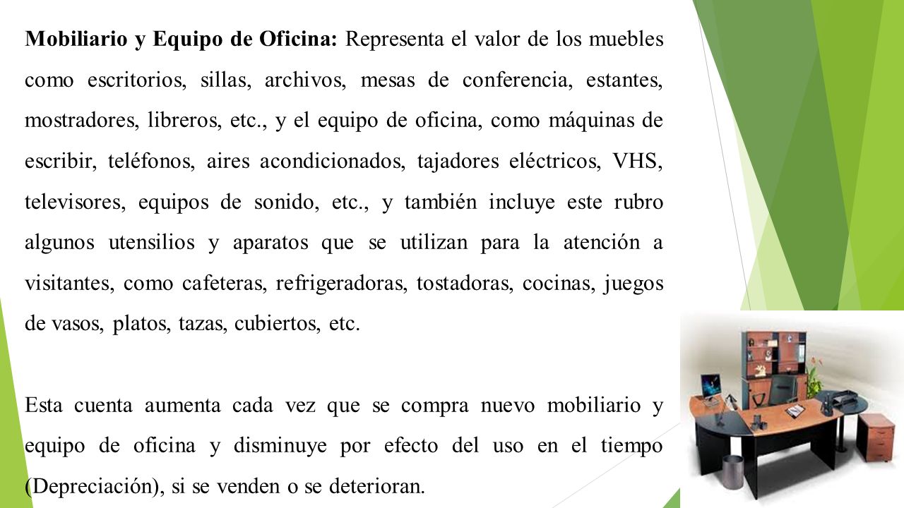 Mobiliario y Equipo de Oficina: Representa el valor de los muebles como escritorios, sillas, archivos, mesas de conferencia, estantes, mostradores, libreros, etc., y el equipo de oficina, como máquinas de escribir, teléfonos, aires acondicionados, tajadores eléctricos, VHS, televisores, equipos de sonido, etc., y también incluye este rubro algunos utensilios y aparatos que se utilizan para la atención a visitantes, como cafeteras, refrigeradoras, tostadoras, cocinas, juegos de vasos, platos, tazas, cubiertos, etc.
