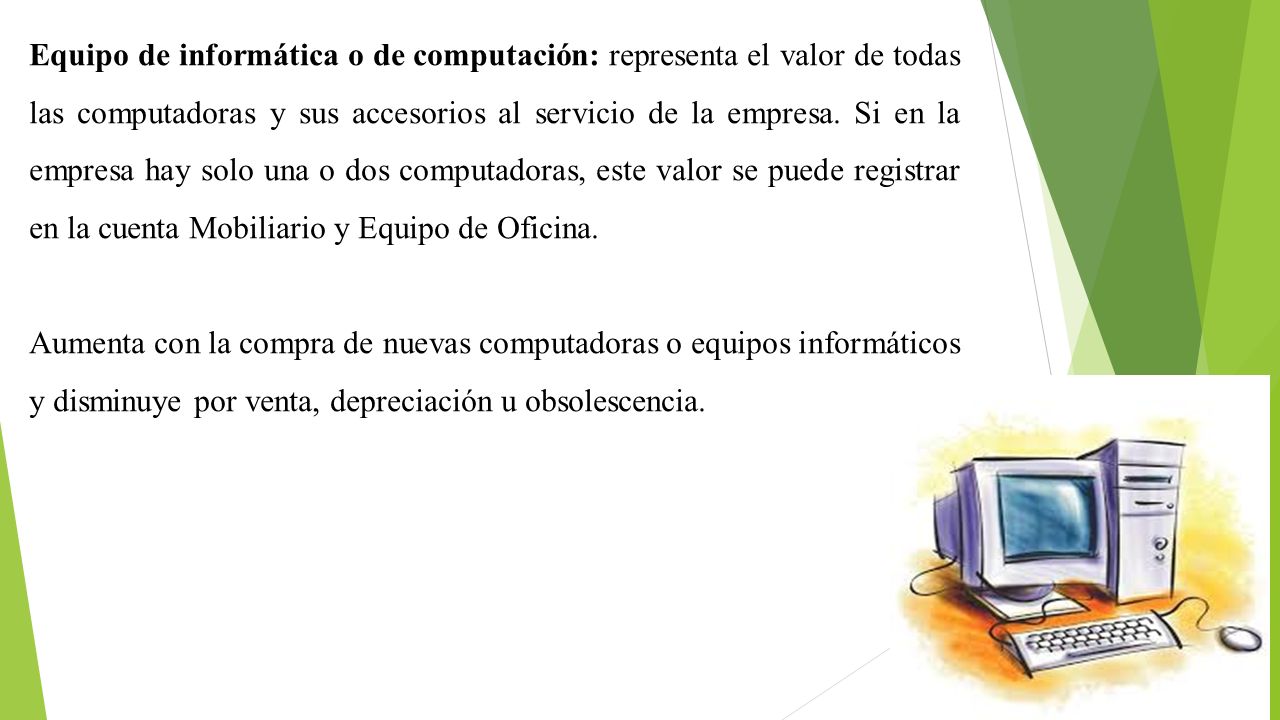 Equipo de informática o de computación: representa el valor de todas las computadoras y sus accesorios al servicio de la empresa. Si en la empresa hay solo una o dos computadoras, este valor se puede registrar en la cuenta Mobiliario y Equipo de Oficina.