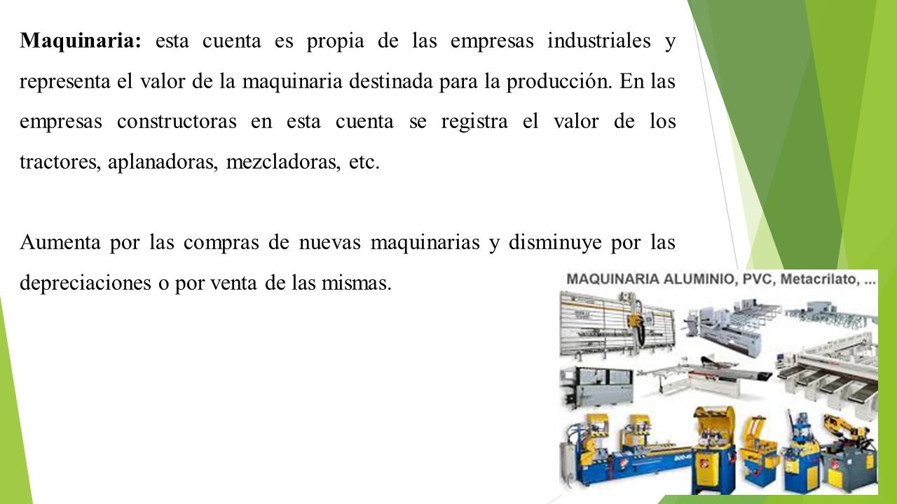 Maquinaria: esta cuenta es propia de las empresas industriales y representa el valor de la maquinaria destinada para la producción. En las empresas constructoras en esta cuenta se registra el valor de los tractores, aplanadoras, mezcladoras, etc.
