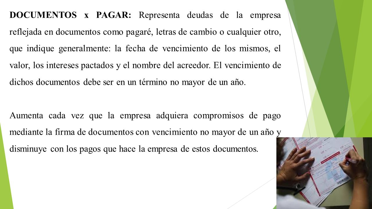 DOCUMENTOS x PAGAR: Representa deudas de la empresa reflejada en documentos como pagaré, letras de cambio o cualquier otro, que indique generalmente: la fecha de vencimiento de los mismos, el valor, los intereses pactados y el nombre del acreedor. El vencimiento de dichos documentos debe ser en un término no mayor de un año.