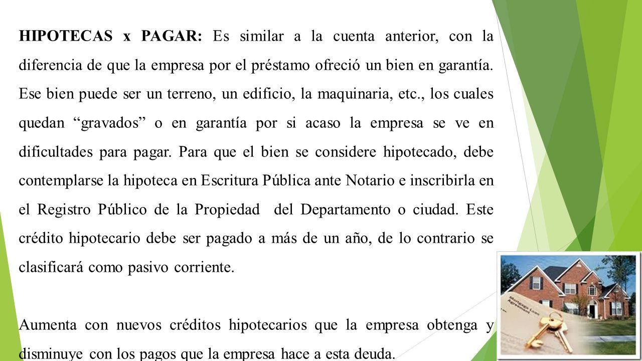 HIPOTECAS x PAGAR: Es similar a la cuenta anterior, con la diferencia de que la empresa por el préstamo ofreció un bien en garantía. Ese bien puede ser un terreno, un edificio, la maquinaria, etc., los cuales quedan gravados o en garantía por si acaso la empresa se ve en dificultades para pagar. Para que el bien se considere hipotecado, debe contemplarse la hipoteca en Escritura Pública ante Notario e inscribirla en el Registro Público de la Propiedad del Departamento o ciudad. Este crédito hipotecario debe ser pagado a más de un año, de lo contrario se clasificará como pasivo corriente.