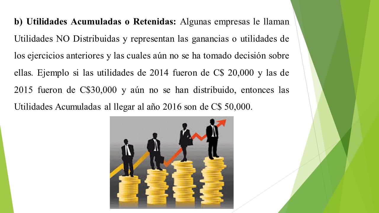 b) Utilidades Acumuladas o Retenidas: Algunas empresas le llaman Utilidades NO Distribuidas y representan las ganancias o utilidades de los ejercicios anteriores y las cuales aún no se ha tomado decisión sobre ellas.