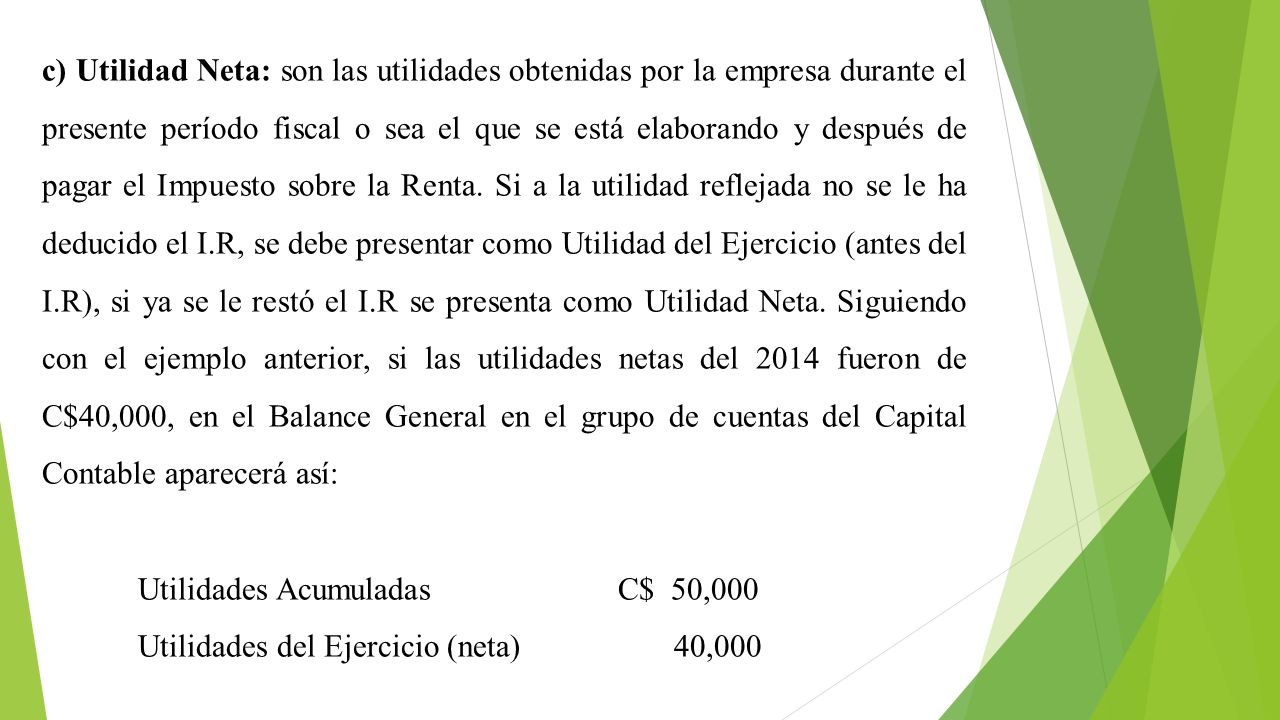 c) Utilidad Neta: son las utilidades obtenidas por la empresa durante el presente período fiscal o sea el que se está elaborando y después de pagar el Impuesto sobre la Renta. Si a la utilidad reflejada no se le ha deducido el I.R, se debe presentar como Utilidad del Ejercicio (antes del I.R), si ya se le restó el I.R se presenta como Utilidad Neta. Siguiendo con el ejemplo anterior, si las utilidades netas del 2014 fueron de C$40,000, en el Balance General en el grupo de cuentas del Capital Contable aparecerá así: