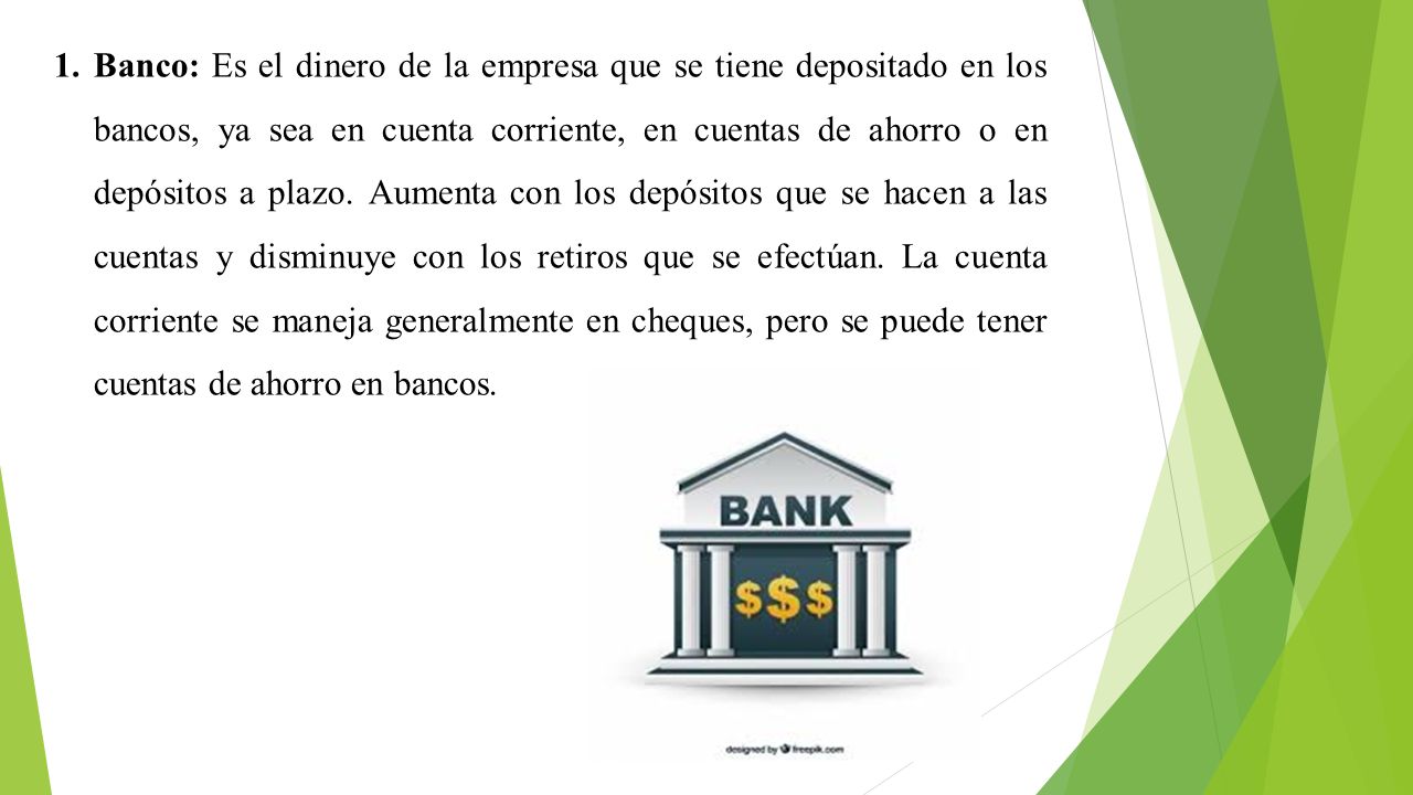 Banco: Es el dinero de la empresa que se tiene depositado en los bancos, ya sea en cuenta corriente, en cuentas de ahorro o en depósitos a plazo.