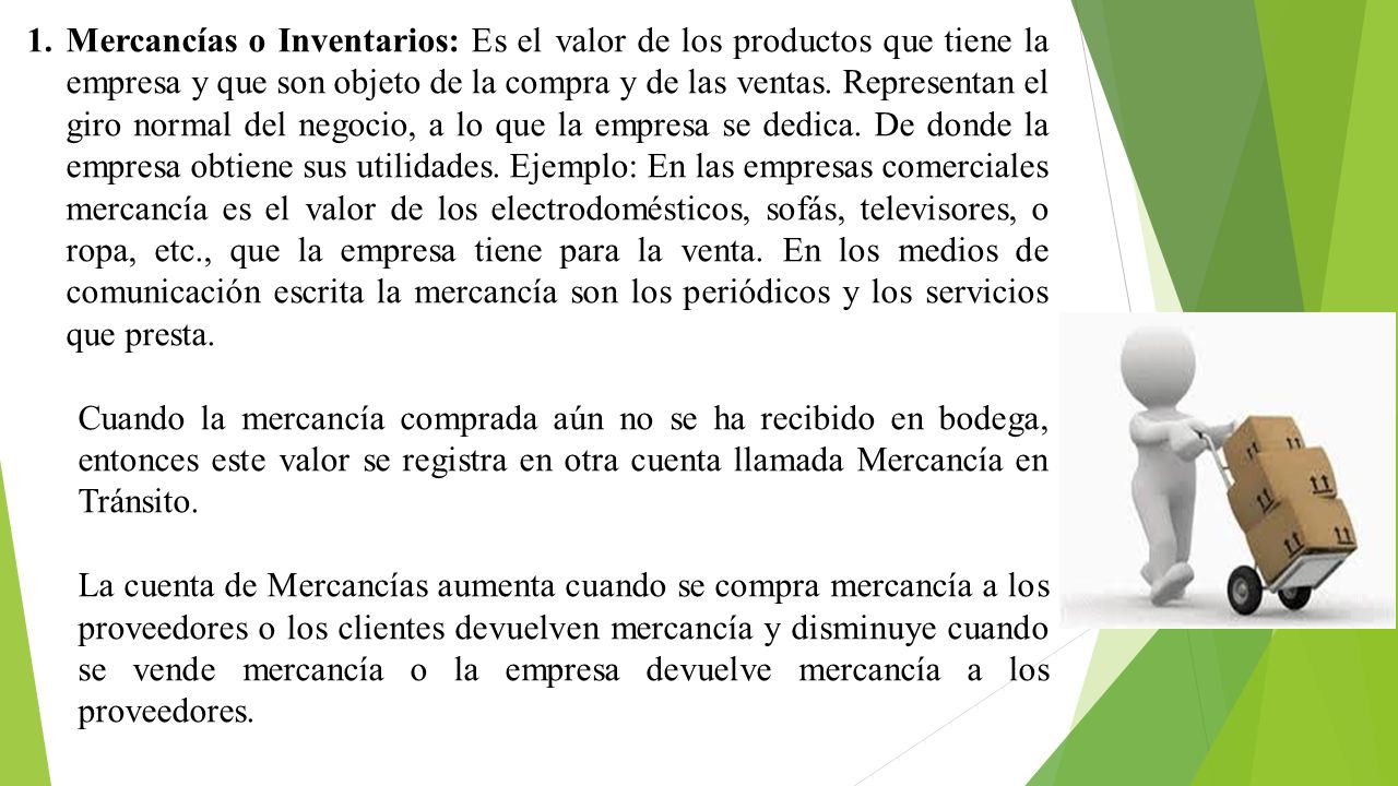 Mercancías o Inventarios: Es el valor de los productos que tiene la empresa y que son objeto de la compra y de las ventas. Representan el giro normal del negocio, a lo que la empresa se dedica. De donde la empresa obtiene sus utilidades. Ejemplo: En las empresas comerciales mercancía es el valor de los electrodomésticos, sofás, televisores, o ropa, etc., que la empresa tiene para la venta. En los medios de comunicación escrita la mercancía son los periódicos y los servicios que presta.