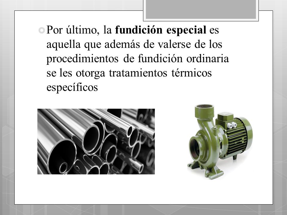 Por último, la fundición especial es aquella que además de valerse de los procedimientos de fundición ordinaria se les otorga tratamientos térmicos específicos