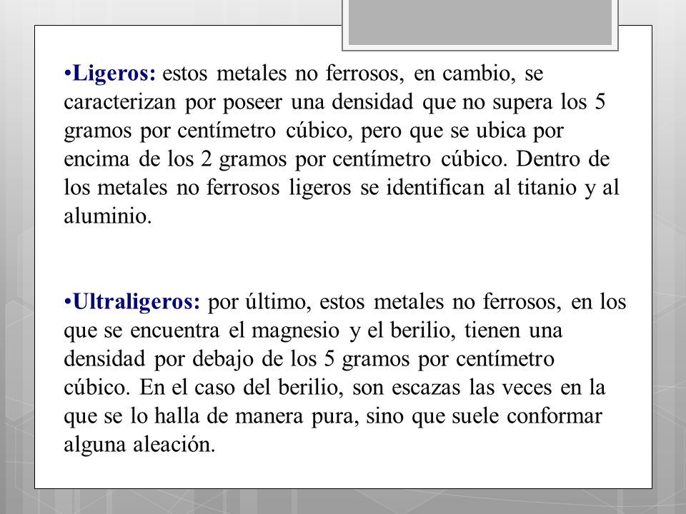 Ligeros: estos metales no ferrosos, en cambio, se caracterizan por poseer una densidad que no supera los 5 gramos por centímetro cúbico, pero que se ubica por encima de los 2 gramos por centímetro cúbico. Dentro de los metales no ferrosos ligeros se identifican al titanio y al aluminio.