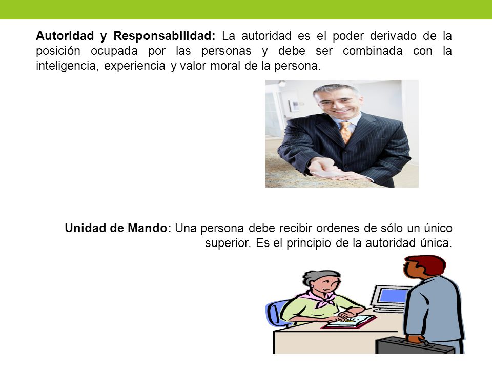 Autoridad y Responsabilidad: La autoridad es el poder derivado de la posición ocupada por las personas y debe ser combinada con la inteligencia, experiencia y valor moral de la persona.