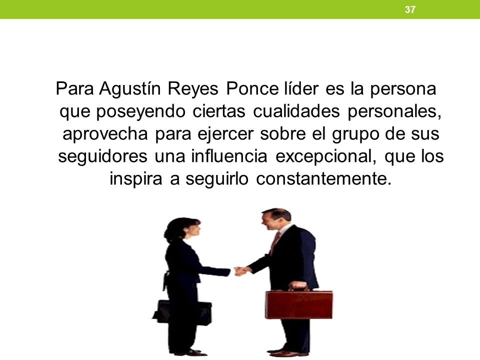 Para Agustín Reyes Ponce líder es la persona que poseyendo ciertas cualidades personales, aprovecha para ejercer sobre el grupo de sus seguidores una influencia excepcional, que los inspira a seguirlo constantemente.