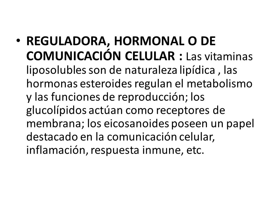 REGULADORA, HORMONAL O DE COMUNICACIÓN CELULAR : Las vitaminas liposolubles son de naturaleza lipídica , las hormonas esteroides regulan el metabolismo y las funciones de reproducción; los glucolípidos actúan como receptores de membrana; los eicosanoides poseen un papel destacado en la comunicación celular, inflamación, respuesta inmune, etc.