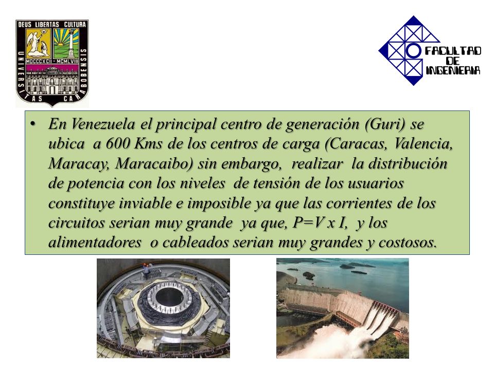 En Venezuela el principal centro de generación (Guri) se ubica a 600 Kms de los centros de carga (Caracas, Valencia, Maracay, Maracaibo) sin embargo, realizar la distribución de potencia con los niveles de tensión de los usuarios constituye inviable e imposible ya que las corrientes de los circuitos serian muy grande ya que, P=V x I, y los alimentadores o cableados serian muy grandes y costosos.