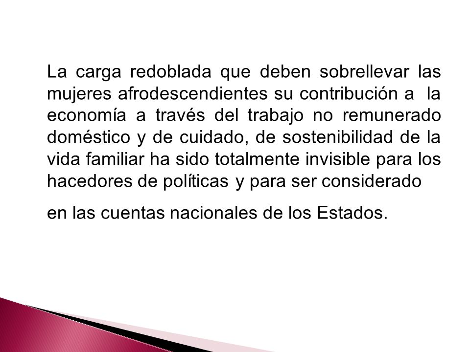 La carga redoblada que deben sobrellevar las mujeres afrodescendientes su contribución a la economía a través del trabajo no remunerado doméstico y de cuidado, de sostenibilidad de la vida familiar ha sido totalmente invisible para los hacedores de políticas y para ser considerado