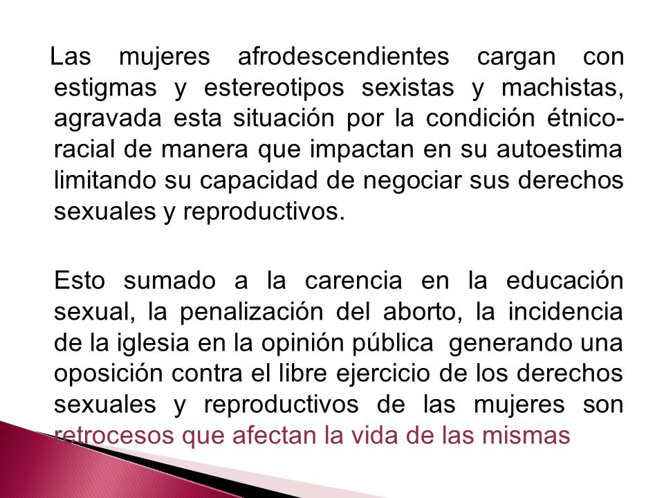 Las mujeres afrodescendientes cargan con estigmas y estereotipos sexistas y machistas, agravada esta situación por la condición étnico-racial de manera que impactan en su autoestima limitando su capacidad de negociar sus derechos sexuales y reproductivos.