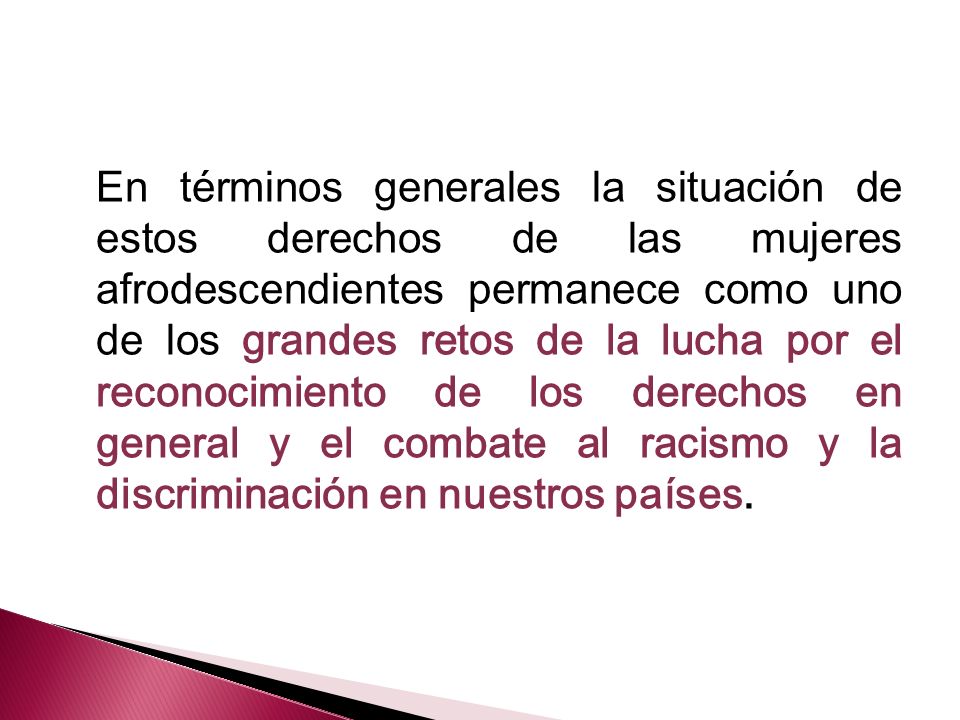 En términos generales la situación de estos derechos de las mujeres afrodescendientes permanece como uno de los grandes retos de la lucha por el reconocimiento de los derechos en general y el combate al racismo y la discriminación en nuestros países.