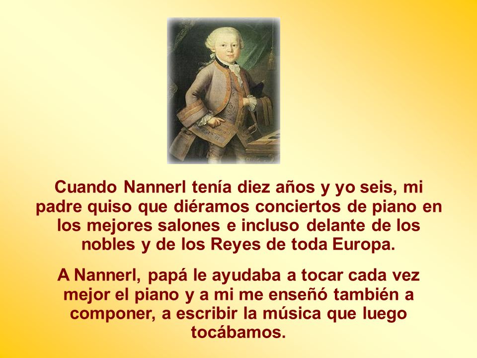 Cuando Nannerl tenía diez años y yo seis, mi padre quiso que diéramos conciertos de piano en los mejores salones e incluso delante de los nobles y de los Reyes de toda Europa.