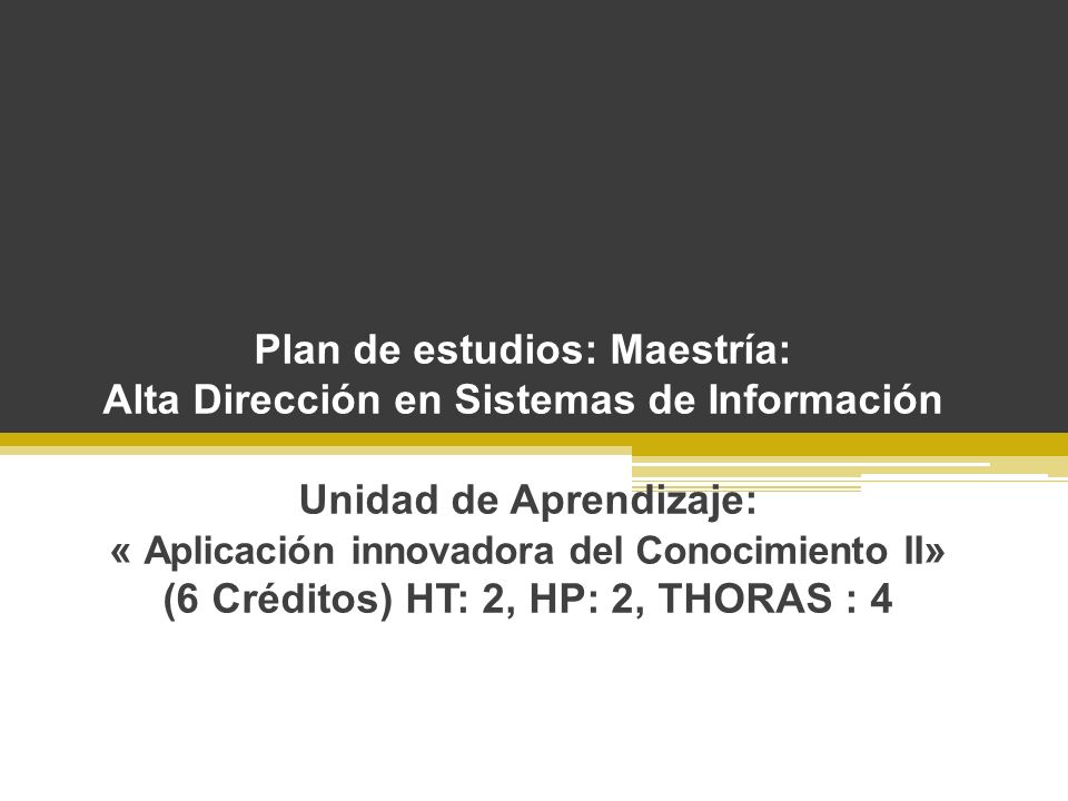 Plan de estudios: Maestría: Alta Dirección en Sistemas de Información Unidad de Aprendizaje: « Aplicación innovadora del Conocimiento II» (6 Créditos) HT: 2, HP: 2, THORAS : 4
