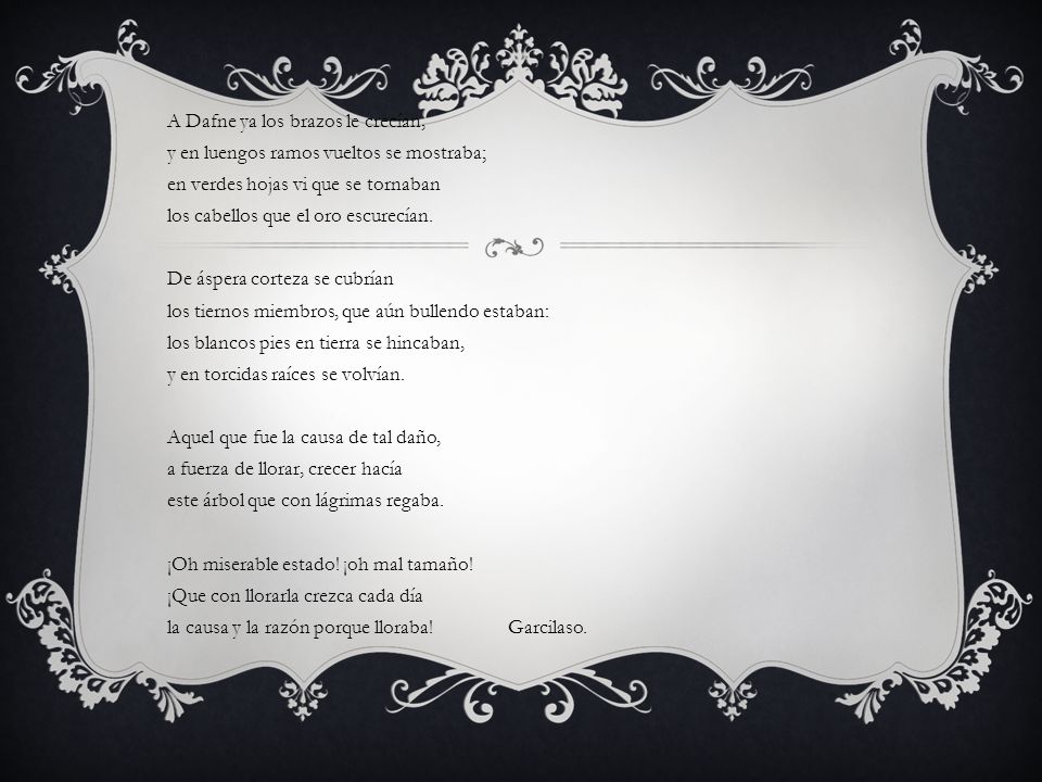 A Dafne ya los brazos le crecían, y en luengos ramos vueltos se mostraba; en verdes hojas vi que se tornaban los cabellos que el oro escurecían.