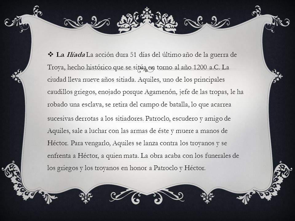 La Ilíada La acción dura 51 días del último año de la guerra de Troya, hecho histórico que se sitúa en torno al año 1200 a.C. La ciudad lleva nueve años sitiada. Aquiles, uno de los principales caudillos griegos, enojado porque Agamenón, jefe de las tropas, le ha robado una esclava, se retira del campo de batalla, lo que acarrea