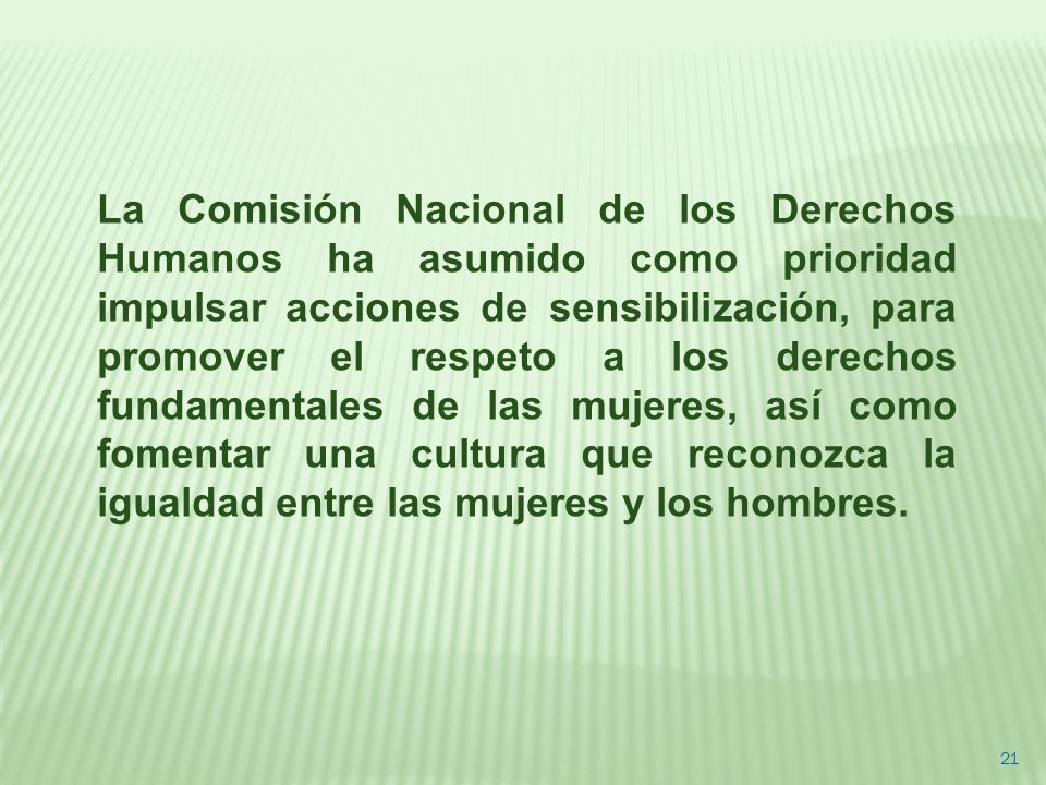 La Comisión Nacional de los Derechos Humanos ha asumido como prioridad impulsar acciones de sensibilización, para promover el respeto a los derechos fundamentales de las mujeres, así como fomentar una cultura que reconozca la igualdad entre las mujeres y los hombres.