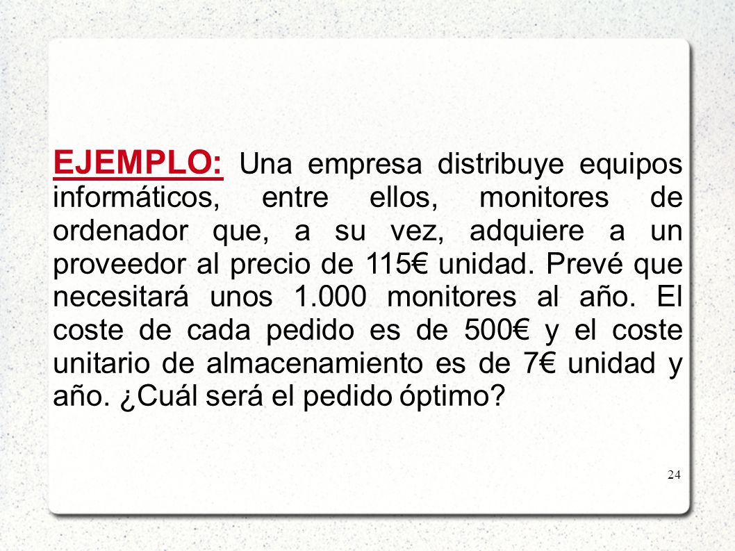 EJEMPLO: Una empresa distribuye equipos informáticos, entre ellos, monitores de ordenador que, a su vez, adquiere a un proveedor al precio de 115€ unidad. Prevé que necesitará unos monitores al año. El coste de cada pedido es de 500€ y el coste unitario de almacenamiento es de 7€ unidad y año. ¿Cuál será el pedido óptimo