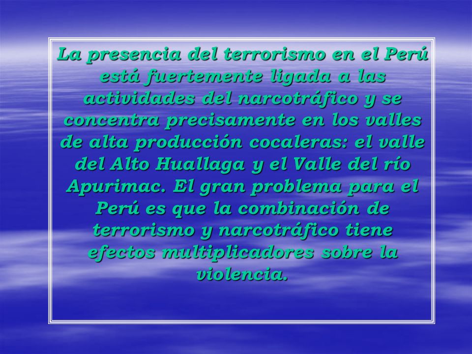 La presencia del terrorismo en el Perú está fuertemente ligada a las actividades del narcotráfico y se concentra precisamente en los valles de alta producción cocaleras: el valle del Alto Huallaga y el Valle del río Apurimac.