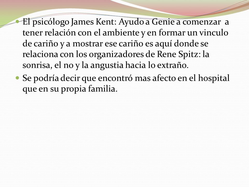 El psicólogo James Kent: Ayudo a Genie a comenzar a tener relación con el ambiente y en formar un vinculo de cariño y a mostrar ese cariño es aquí donde se relaciona con los organizadores de Rene Spitz: la sonrisa, el no y la angustia hacia lo extraño.