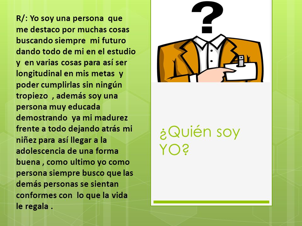 R/: Yo soy una persona que me destaco por muchas cosas buscando siempre mi futuro dando todo de mi en el estudio y en varias cosas para así ser longitudinal en mis metas y poder cumplirlas sin ningún tropiezo , además soy una persona muy educada demostrando ya mi madurez frente a todo dejando atrás mi niñez para así llegar a la adolescencia de una forma buena , como ultimo yo como persona siempre busco que las demás personas se sientan conformes con lo que la vida le regala .