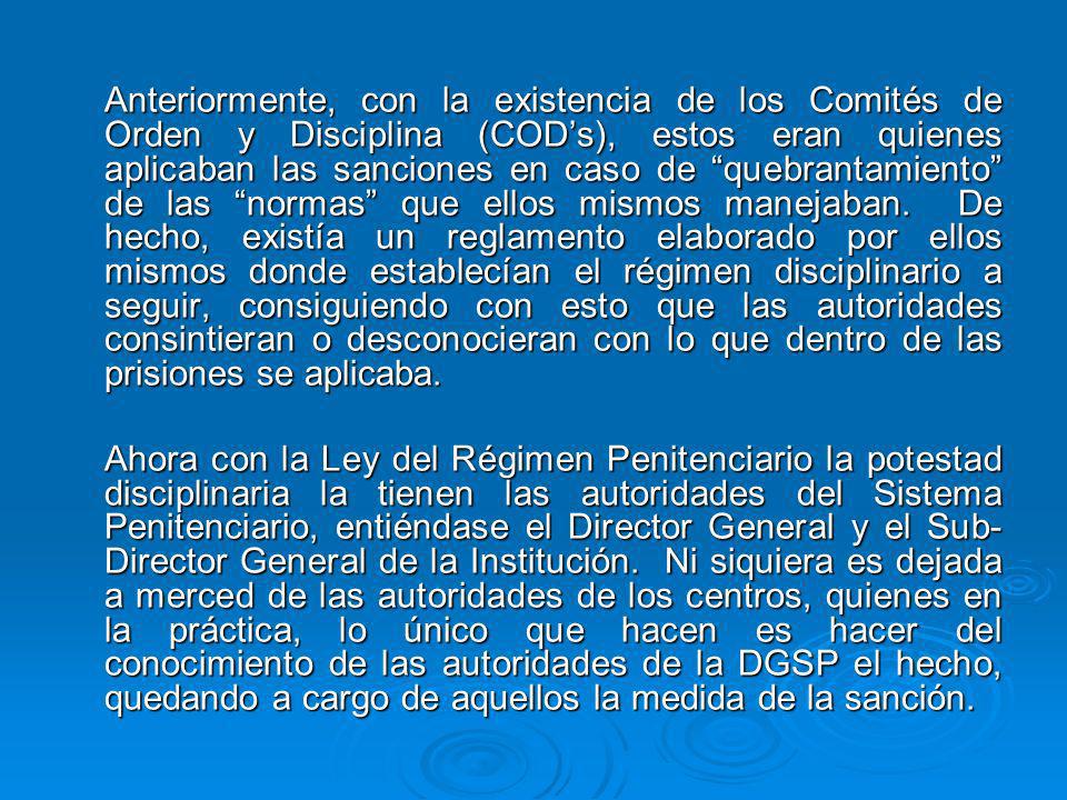 Anteriormente, con la existencia de los Comités de Orden y Disciplina (COD’s), estos eran quienes aplicaban las sanciones en caso de quebrantamiento de las normas que ellos mismos manejaban. De hecho, existía un reglamento elaborado por ellos mismos donde establecían el régimen disciplinario a seguir, consiguiendo con esto que las autoridades consintieran o desconocieran con lo que dentro de las prisiones se aplicaba.