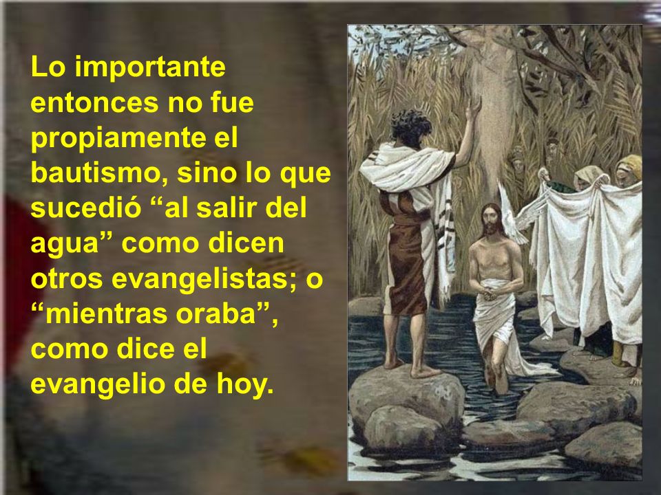 Lo importante entonces no fue propiamente el bautismo, sino lo que sucedió al salir del agua como dicen otros evangelistas; o mientras oraba , como dice el evangelio de hoy.