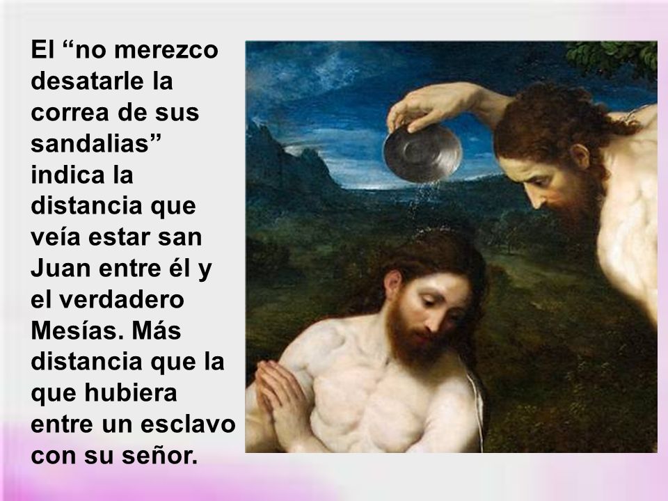 El no merezco desatarle la correa de sus sandalias indica la distancia que veía estar san Juan entre él y el verdadero Mesías.