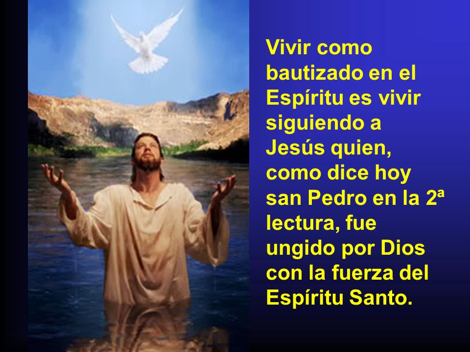 Vivir como bautizado en el Espíritu es vivir siguiendo a Jesús quien, como dice hoy san Pedro en la 2ª lectura, fue ungido por Dios con la fuerza del Espíritu Santo.