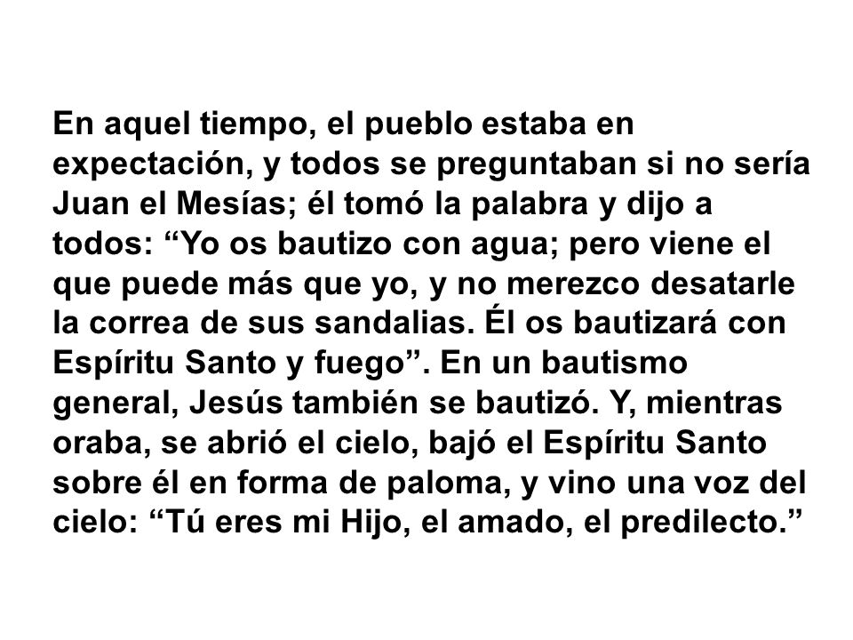 En aquel tiempo, el pueblo estaba en expectación, y todos se preguntaban si no sería Juan el Mesías; él tomó la palabra y dijo a todos: Yo os bautizo con agua; pero viene el que puede más que yo, y no merezco desatarle la correa de sus sandalias.
