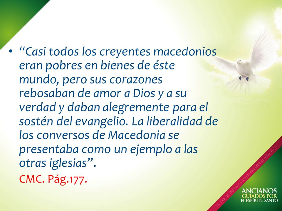 Casi todos los creyentes macedonios eran pobres en bienes de éste mundo, pero sus corazones rebosaban de amor a Dios y a su verdad y daban alegremente para el sostén del evangelio. La liberalidad de los conversos de Macedonia se presentaba como un ejemplo a las otras iglesias .