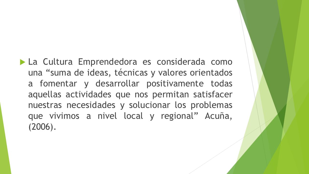 La Cultura Emprendedora es considerada como una suma de ideas, técnicas y valores orientados a fomentar y desarrollar positivamente todas aquellas actividades que nos permitan satisfacer nuestras necesidades y solucionar los problemas que vivimos a nivel local y regional Acuña, (2006).
