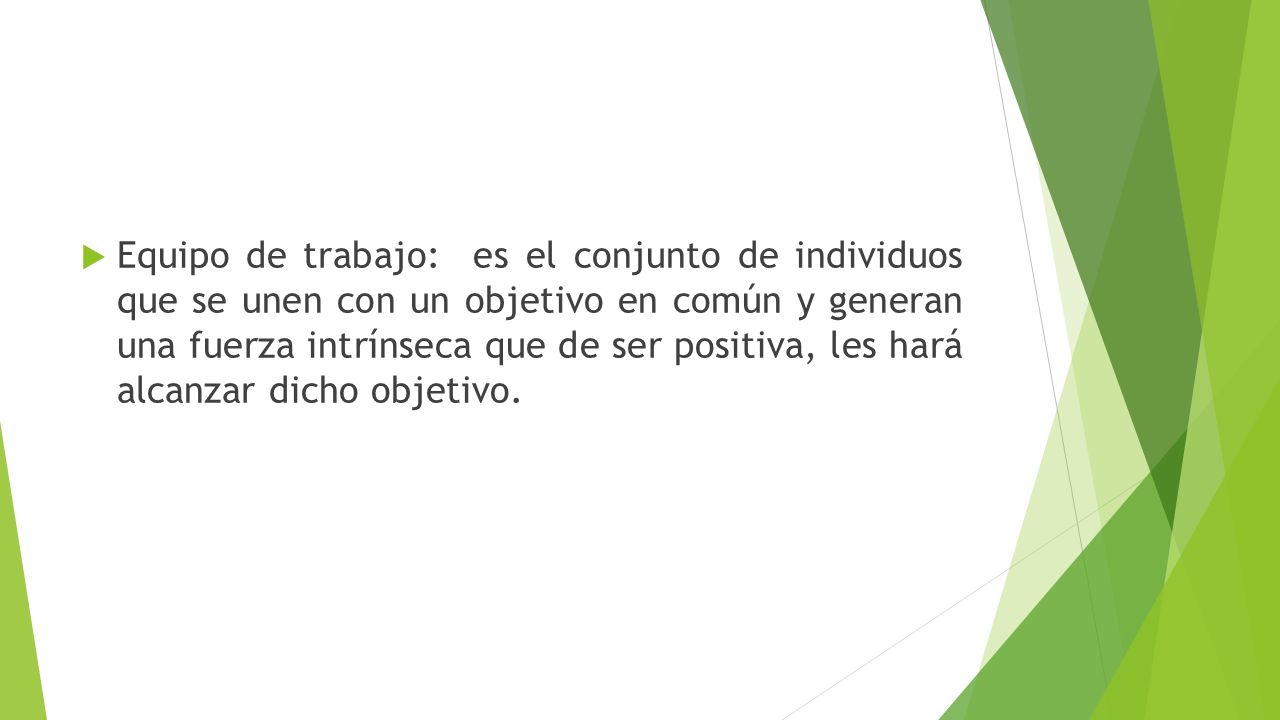 Equipo de trabajo: es el conjunto de individuos que se unen con un objetivo en común y generan una fuerza intrínseca que de ser positiva, les hará alcanzar dicho objetivo.