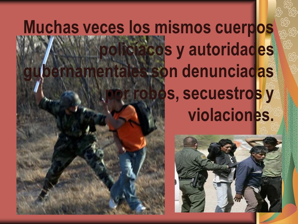 Muchas veces los mismos cuerpos policíacos y autoridades gubernamentales son denunciadas por robos, secuestros y violaciones.