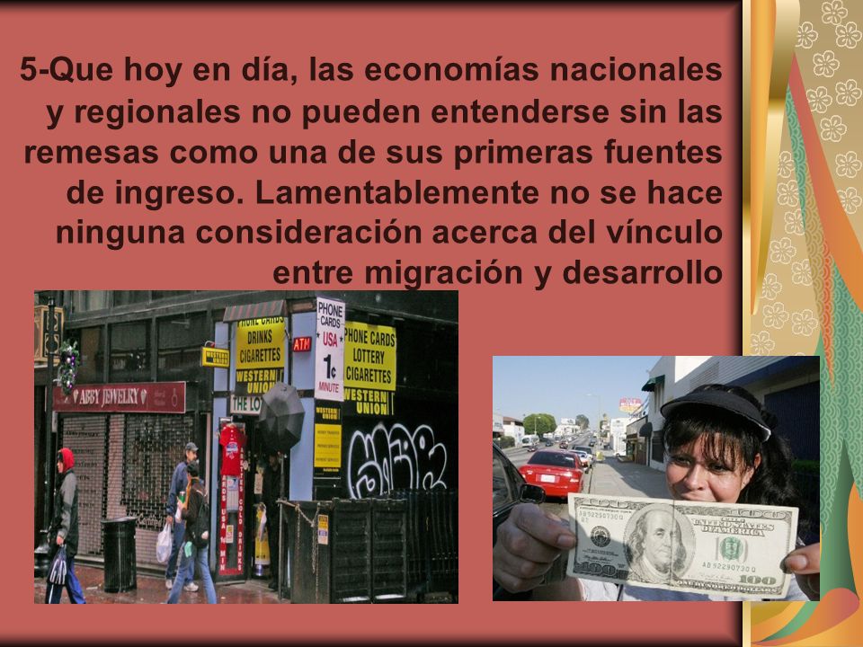 5-Que hoy en día, las economías nacionales y regionales no pueden entenderse sin las remesas como una de sus primeras fuentes de ingreso.